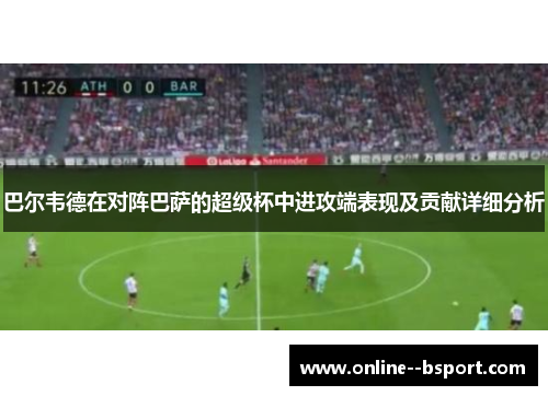 巴尔韦德在对阵巴萨的超级杯中进攻端表现及贡献详细分析