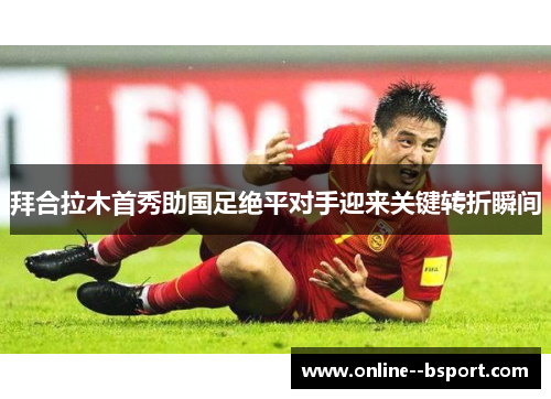 拜合拉木首秀助国足绝平对手迎来关键转折瞬间