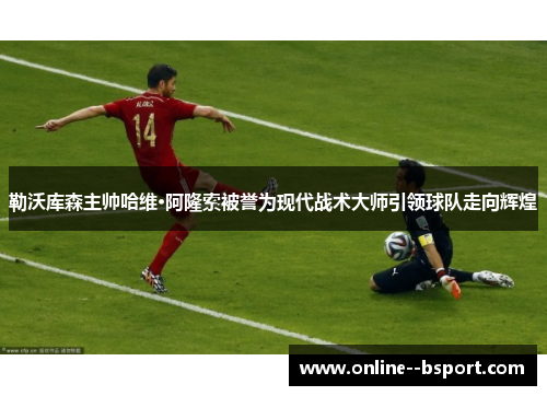 勒沃库森主帅哈维·阿隆索被誉为现代战术大师引领球队走向辉煌 勒沃库森主帅哈维·阿隆索被誉为现代战术大师引领球队走向辉煌